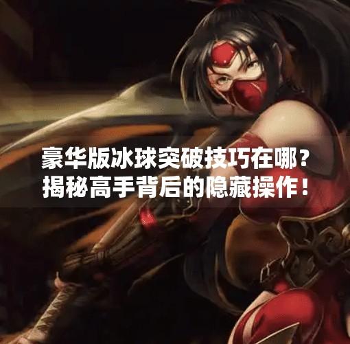 豪华版冰球突破技巧在哪？揭秘高手背后的隐藏操作！豪华版冰球突破技巧在哪
