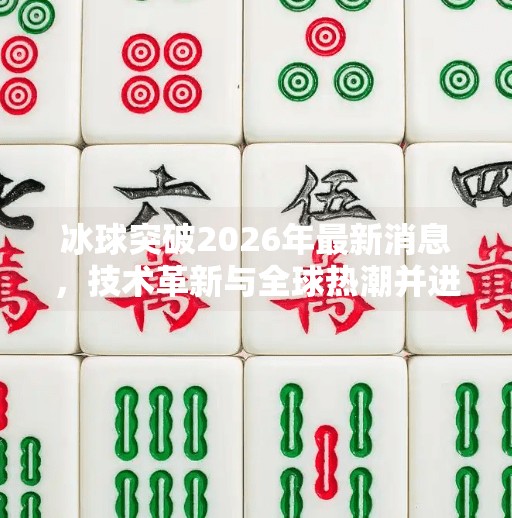 冰球突破2026年最新消息，技术革新与全球热潮并进，这项运动正迎来黄金时代！冰球突破2026年最新消息