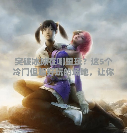 突破冰球在哪里玩？这5个冷门但超好玩的场地，让你秒变冰上王者！突破冰球在哪里玩的游戏