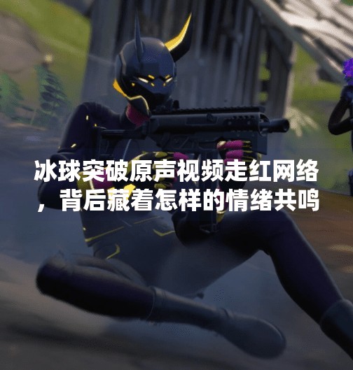 冰球突破原声视频走红网络，背后藏着怎样的情绪共鸣？冰球突破原声视频